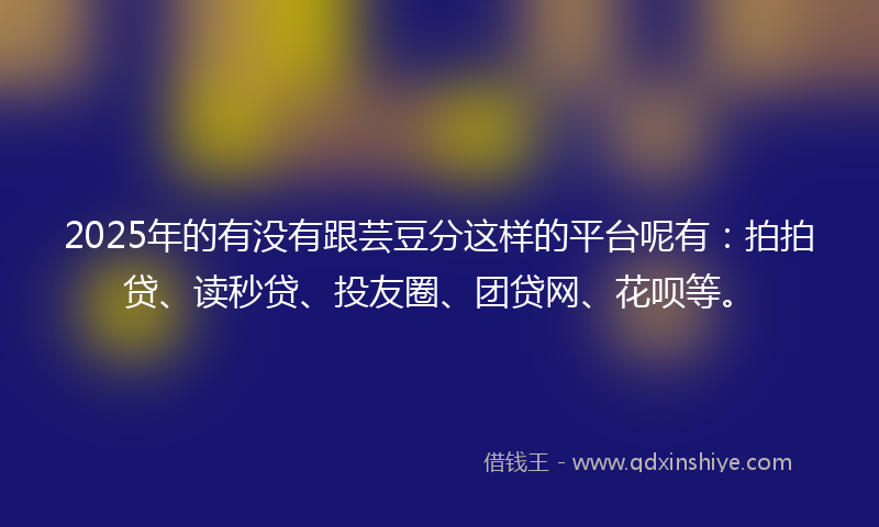 2025年的有没有跟芸豆分这样的平台呢有：拍拍贷、读秒贷、投友圈、团贷网、花呗等。
