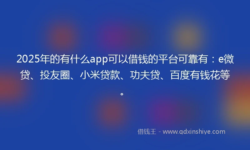2025年的有什么app可以借钱的平台可靠有：e微贷、投友圈、小米贷款、功夫贷、百度有钱花等。