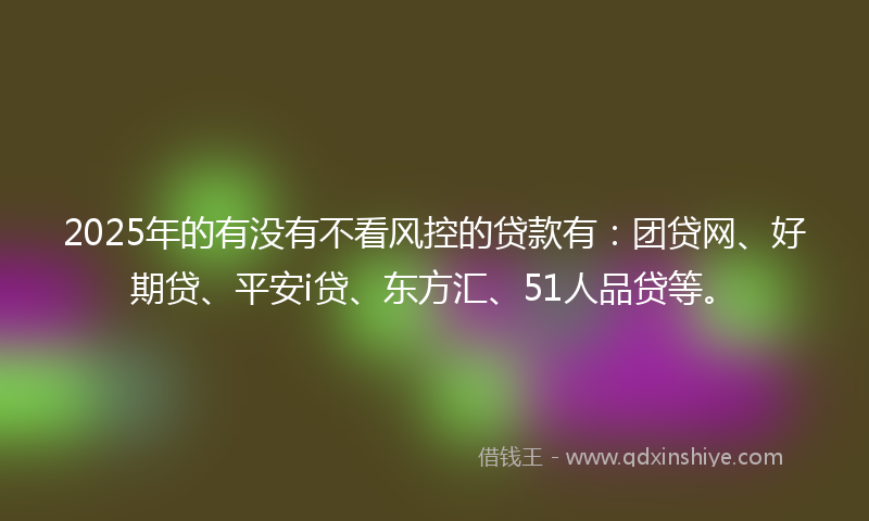 2025年的有没有不看风控的贷款有：团贷网、好期贷、平安i贷、东方汇、51人品贷等。