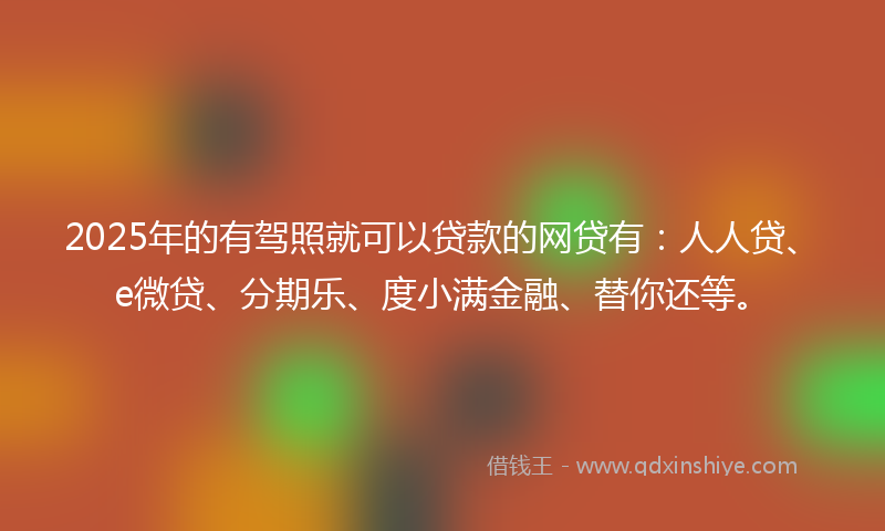 2025年的有驾照就可以贷款的网贷有：人人贷、e微贷、分期乐、度小满金融、替你还等。