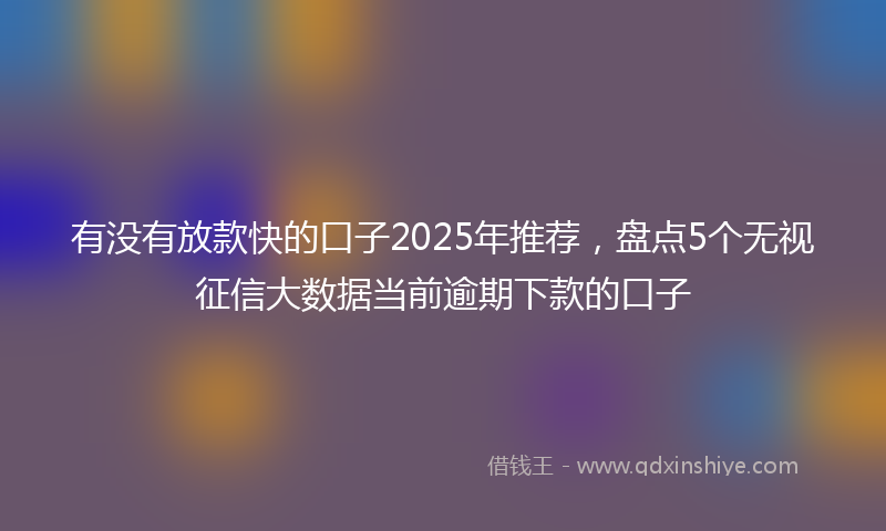 有没有放款快的口子2025年推荐，盘点5个无视征信大数据当前逾期下款的口子