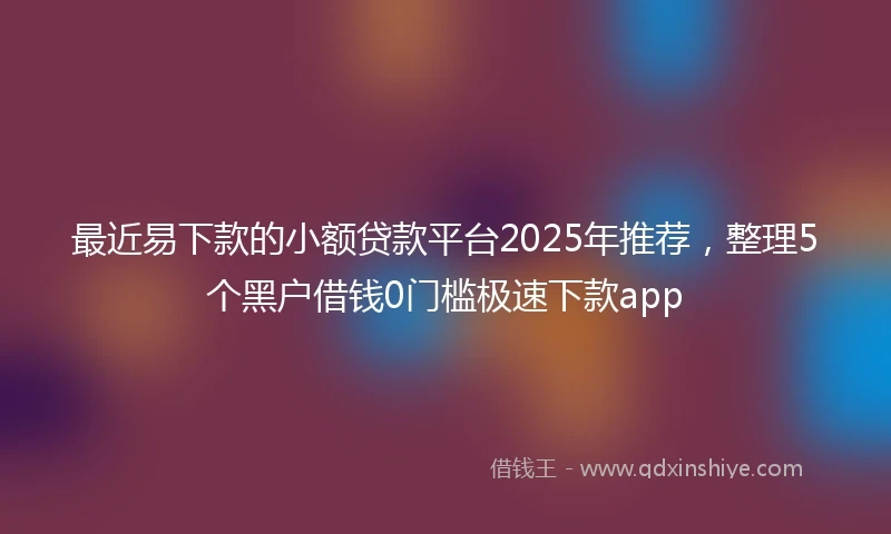 最近易下款的小额贷款平台2025年推荐，整理5个黑户借钱0门槛极速下款app