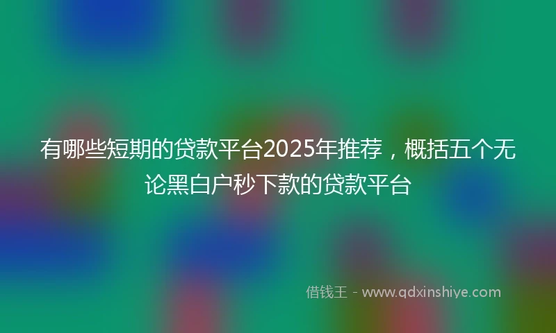 有哪些短期的贷款平台2025年推荐，概括五个无论黑白户秒下款的贷款平台