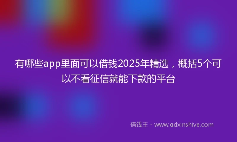 有哪些app里面可以借钱2025年精选，概括5个可以不看征信就能下款的平台