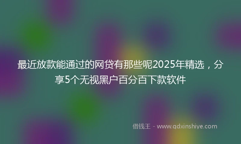 最近放款能通过的网贷有那些呢2025年精选，分享5个无视黑户百分百下款软件