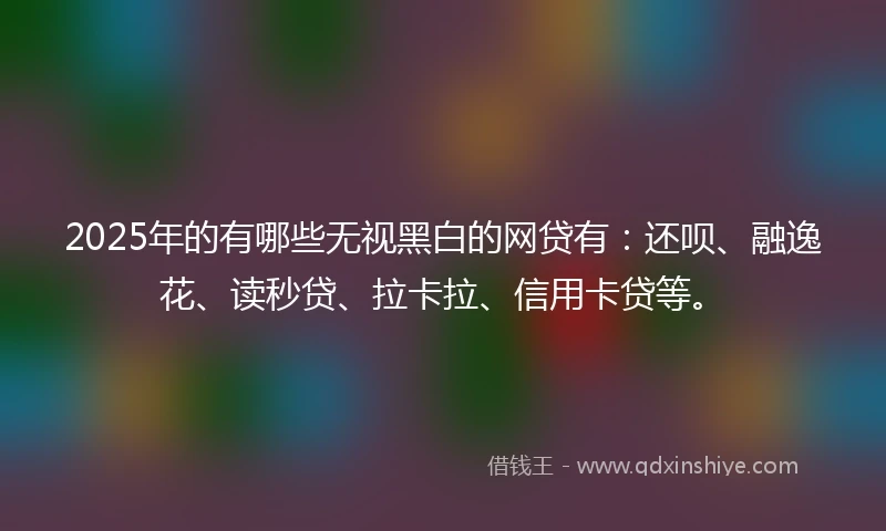 2025年的有哪些无视黑白的网贷有：还呗、融逸花、读秒贷、拉卡拉、信用卡贷等。