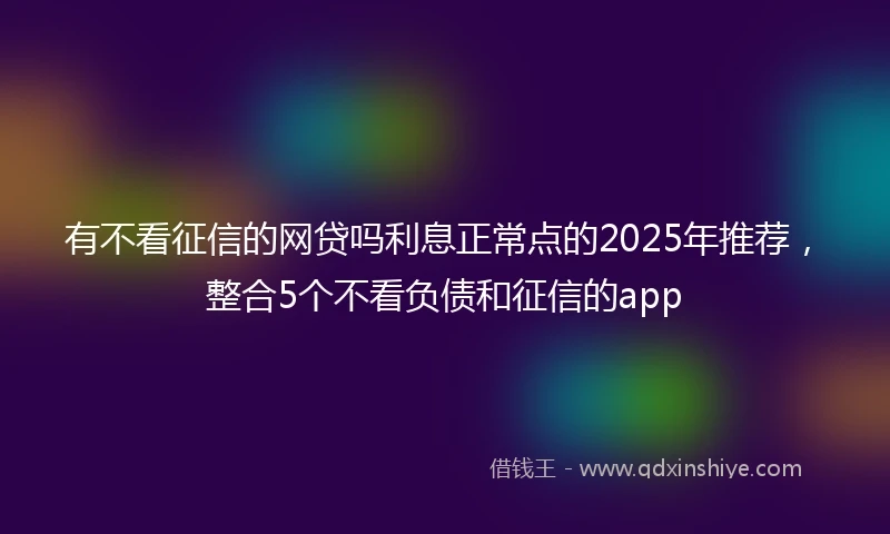 有不看征信的网贷吗利息正常点的2025年推荐，整合5个不看负债和征信的app