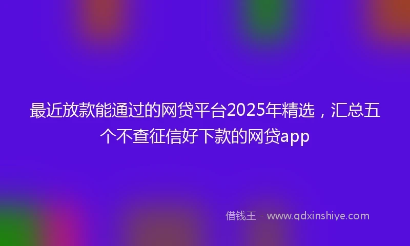 最近放款能通过的网贷平台2025年精选,汇总五个不查征信好下款的网贷app