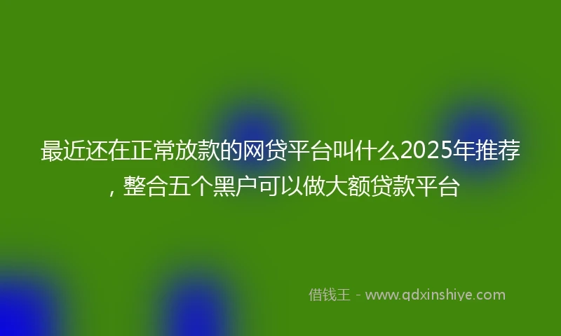 最近还在正常放款的网贷平台叫什么2025年推荐，整合五个黑户可以做大额贷款平台