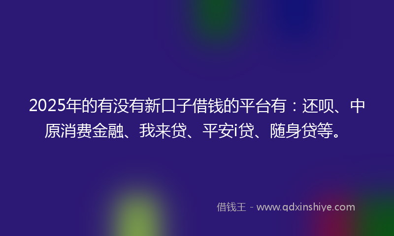 2025年的有没有新口子借钱的平台有：还呗、中原消费金融、我来贷、平安i贷、随身贷等。