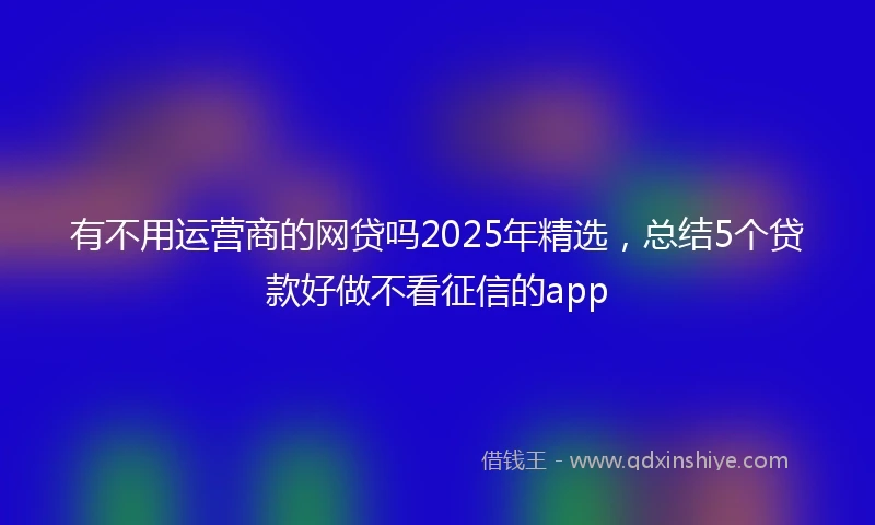 有不用运营商的网贷吗2025年精选，总结5个贷款好做不看征信的app