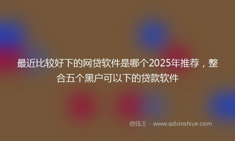 最近比较好下的网贷软件是哪个2025年推荐，整合五个黑户可以下的贷款软件