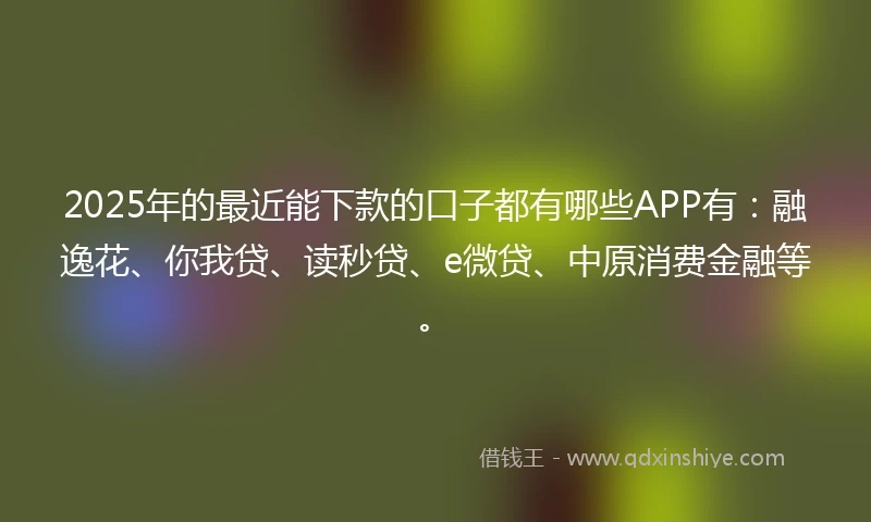 2025年的最近能下款的口子都有哪些APP有:融逸花、你我贷、读秒贷、e微贷、中原消费金融等。