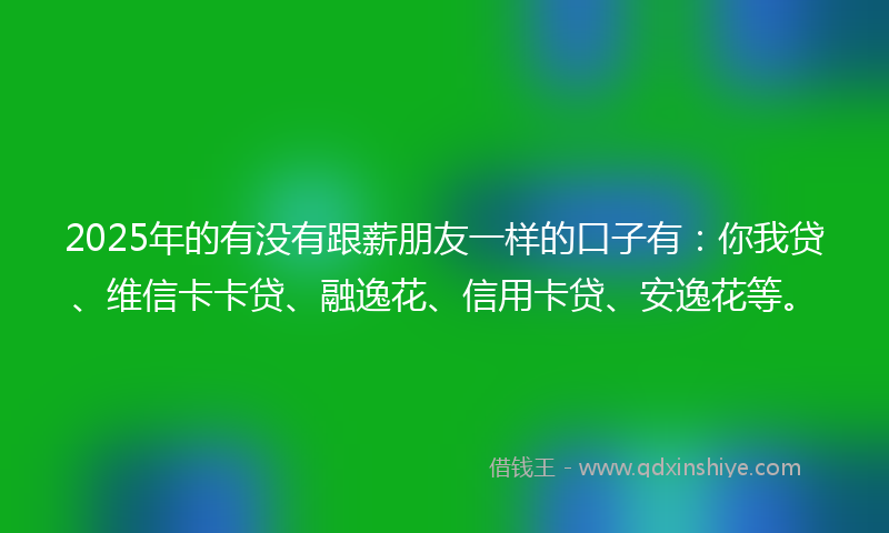 2025年的有没有跟薪朋友一样的口子有：你我贷、维信卡卡贷、融逸花、信用卡贷、安逸花等。