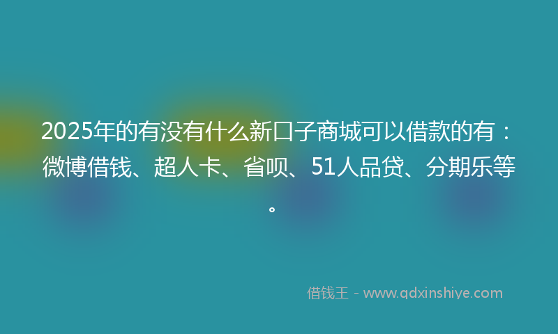 2025年的有没有什么新口子商城可以借款的有：微博借钱、超人卡、省呗、51人品贷、分期乐等。