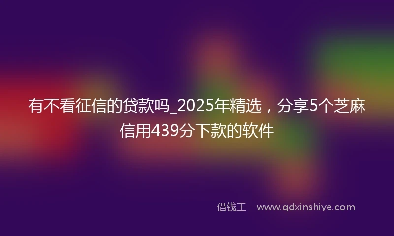 有不看征信的贷款吗_2025年精选，分享5个芝麻信用439分下款的软件