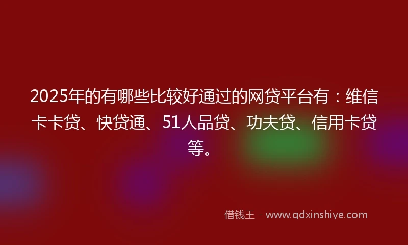 2025年的有哪些比较好通过的网贷平台有：维信卡卡贷、快贷通、51人品贷、功夫贷、信用卡贷等。