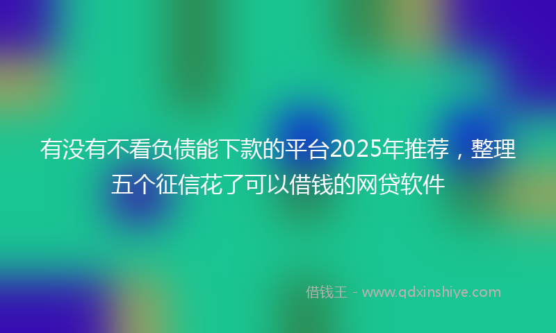 有没有不看负债能下款的平台2025年推荐，整理五个征信花了可以借钱的网贷软件