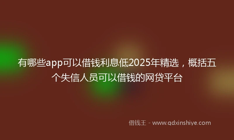 有哪些app可以借钱利息低2025年精选，概括五个失信人员可以借钱的网贷平台