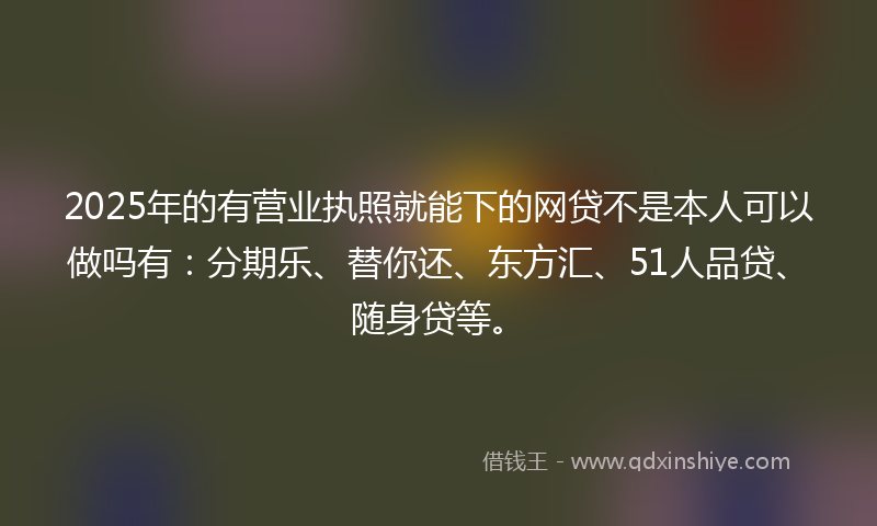 2025年的有营业执照就能下的网贷不是本人可以做吗有：分期乐、替你还、东方汇、51人品贷、随身贷等。