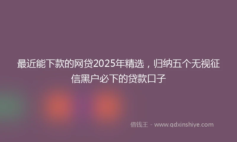 最近能下款的网贷2025年精选，归纳五个无视征信黑户必下的贷款口子