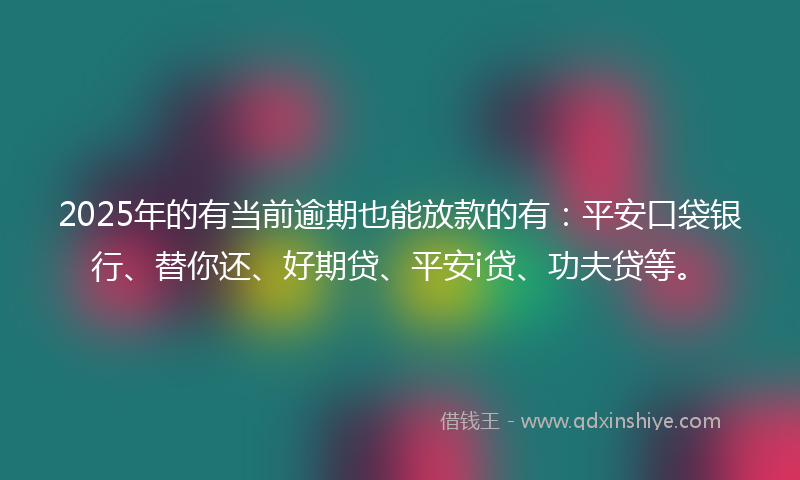 2025年的有当前逾期也能放款的有：平安口袋银行、替你还、好期贷、平安i贷、功夫贷等。