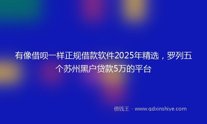 有像借呗一样正规借款软件2025年精选，罗列五个苏州黑户贷款5万的平台