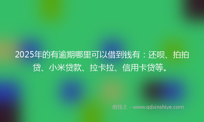 2025年的有逾期哪里可以借到钱有：还呗、拍拍贷、小米贷款、拉卡拉、信用卡贷等。