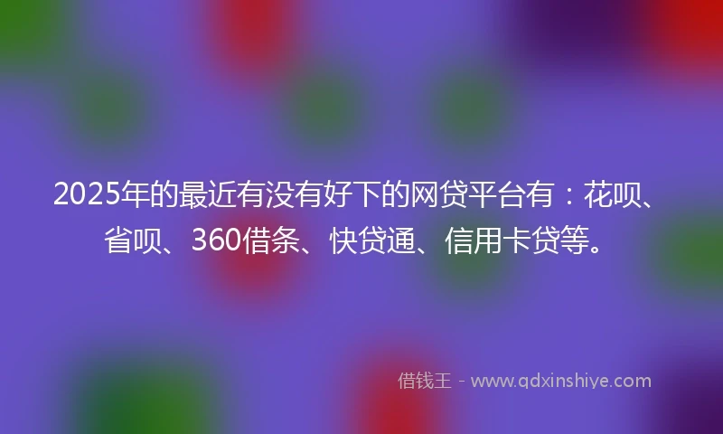 2025年的最近有没有好下的网贷平台有：花呗、省呗、360借条、快贷通、信用卡贷等。