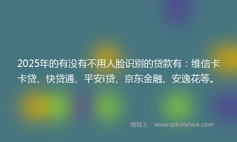 2025年的有没有不用人脸识别的贷款有：维信卡卡贷、快贷通、平安i贷、京东金融、安逸花等。