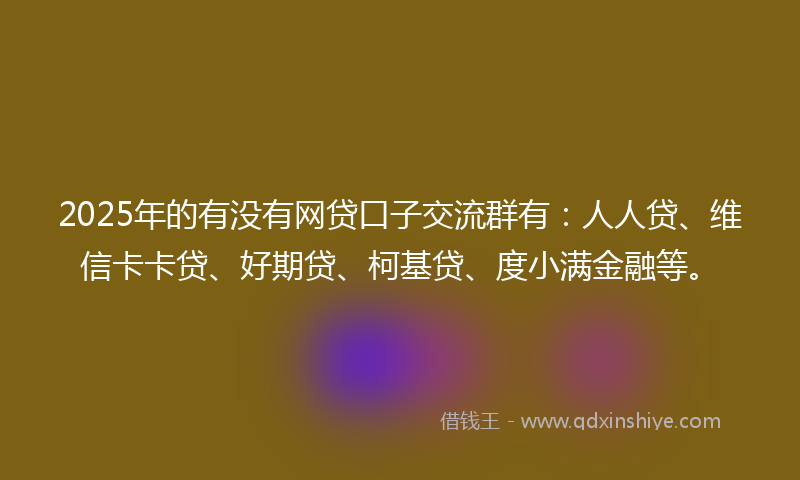 2025年的有没有网贷口子交流群有：人人贷、维信卡卡贷、好期贷、柯基贷、度小满金融等。