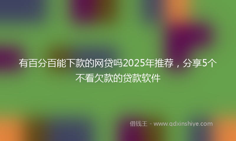 有百分百能下款的网贷吗2025年推荐，分享5个不看欠款的贷款软件