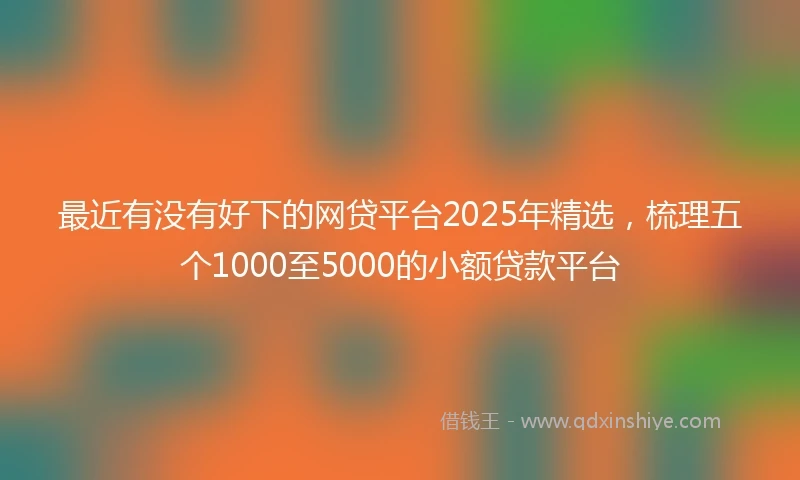 最近有没有好下的网贷平台2025年精选，梳理五个1000至5000的小额贷款平台