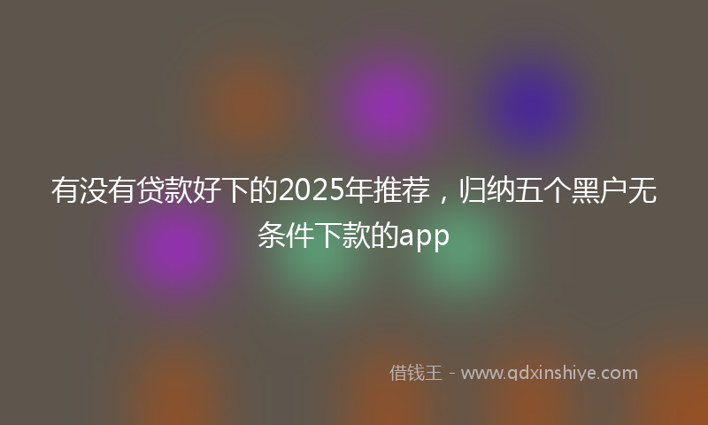 有没有贷款好下的2025年推荐，归纳五个黑户无条件下款的app