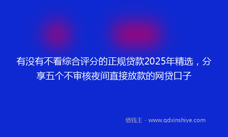 有没有不看综合评分的正规贷款2025年精选，分享五个不审核夜间直接放款的网贷口子