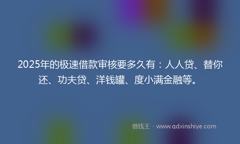 2025年的极速借款审核要多久有：人人贷、替你还、功夫贷、洋钱罐、度小满金融等。
