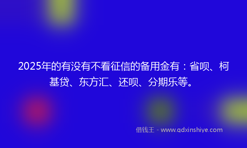 2025年的有没有不看征信的备用金有：省呗、柯基贷、东方汇、还呗、分期乐等。