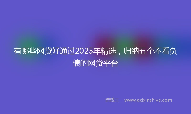 有哪些网贷好通过2025年精选，归纳五个不看负债的网贷平台