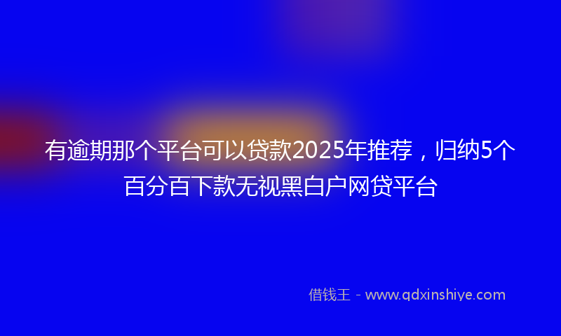 有逾期那个平台可以贷款2025年推荐，归纳5个百分百下款无视黑白户网贷平台