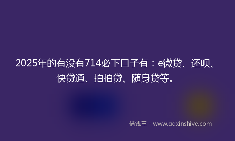 2025年的有没有714必下口子有：e微贷、还呗、快贷通、拍拍贷、随身贷等。