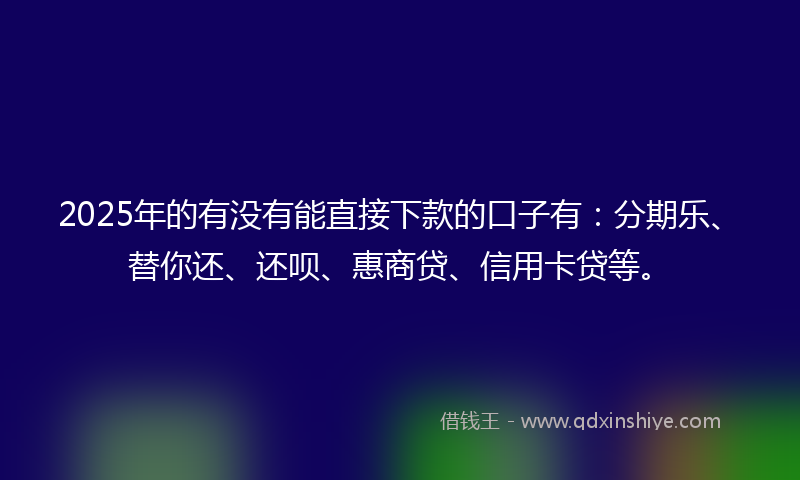 2025年的有没有能直接下款的口子有：分期乐、替你还、还呗、惠商贷、信用卡贷等。