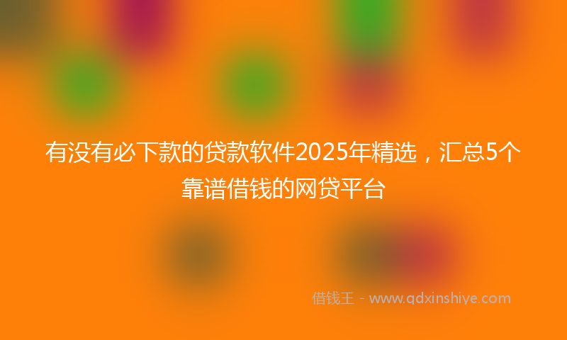 有没有必下款的贷款软件2025年精选，汇总5个靠谱借钱的网贷平台