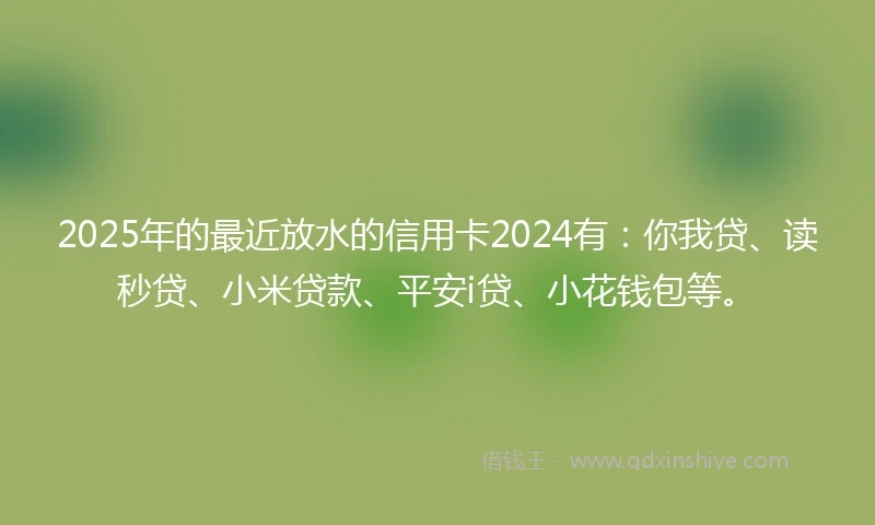 2025年的最近放水的信用卡2024有：你我贷、读秒贷、小米贷款、平安i贷、小花钱包等。