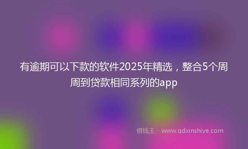 有逾期可以下款的软件2025年精选，整合5个周周到贷款相同系列的app