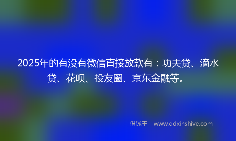 2025年的有没有微信直接放款有：功夫贷、滴水贷、花呗、投友圈、京东金融等。