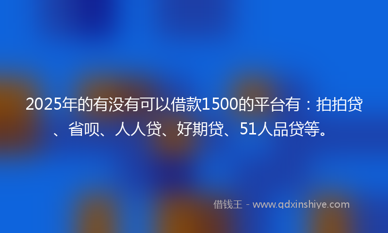2025年的有没有可以借款1500的平台有：拍拍贷、省呗、人人贷、好期贷、51人品贷等。