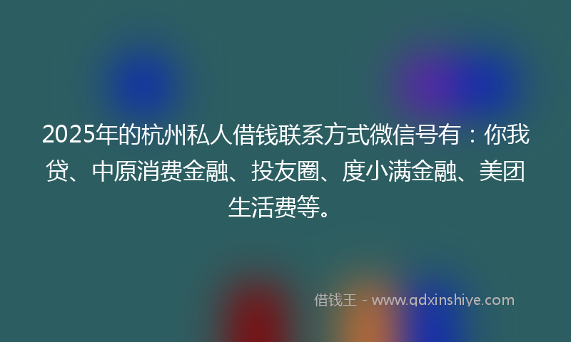 2025年的杭州私人借钱联系方式微信号有：你我贷、中原消费金融、投友圈、度小满金融、美团生活费等。
