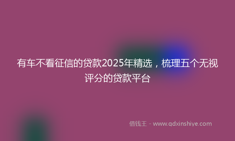有车不看征信的贷款2025年精选，梳理五个无视评分的贷款平台