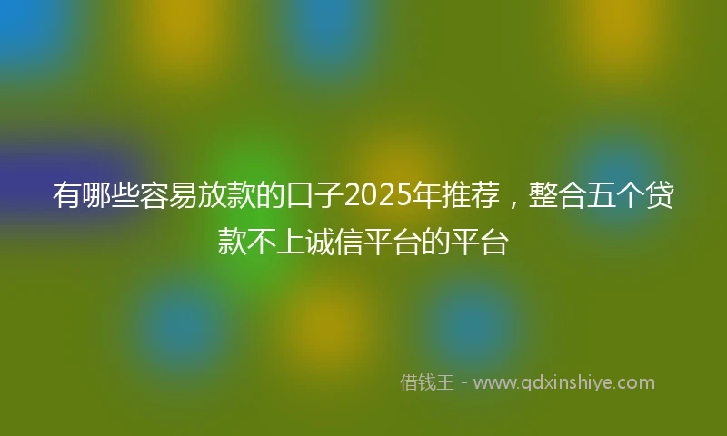 有哪些容易放款的口子2025年推荐，整合五个贷款不上诚信平台的平台