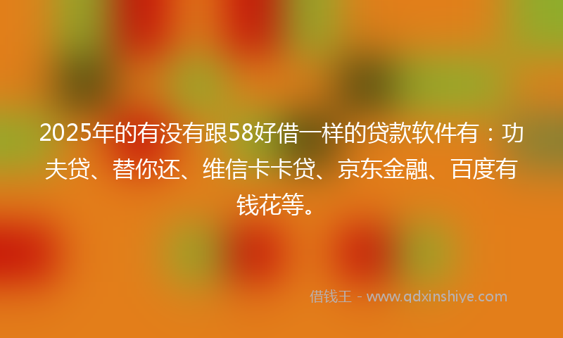 2025年的有没有跟58好借一样的贷款软件有：功夫贷、替你还、维信卡卡贷、京东金融、百度有钱花等。
